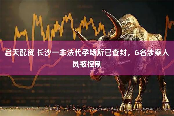 启天配资 长沙一非法代孕场所已查封，6名涉案人员被控制