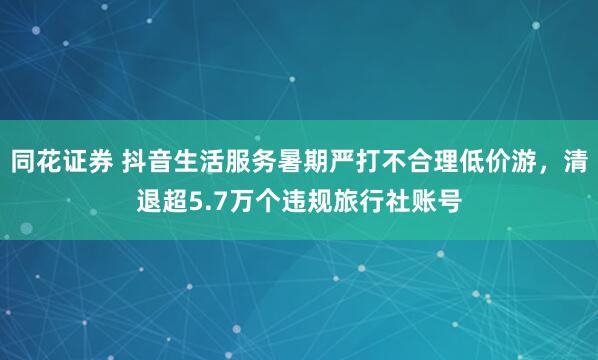 同花证券 抖音生活服务暑期严打不合理低价游，清退超5.7万个违规旅行社账号