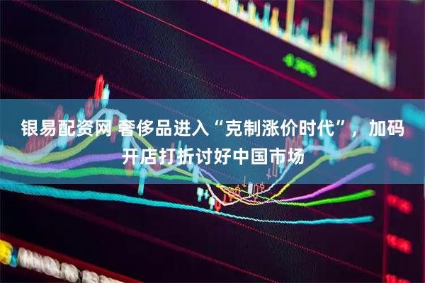 银易配资网 奢侈品进入“克制涨价时代”，加码开店打折讨好中国市场