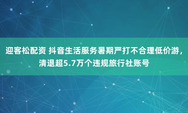 迎客松配资 抖音生活服务暑期严打不合理低价游，清退超5.7万个违规旅行社账号