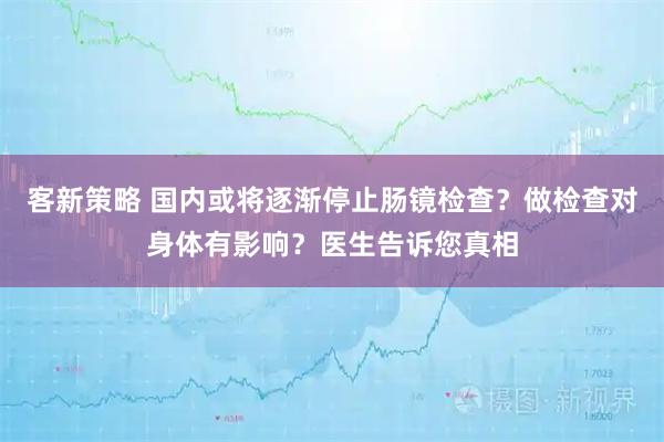 客新策略 国内或将逐渐停止肠镜检查？做检查对身体有影响？医生告诉您真相