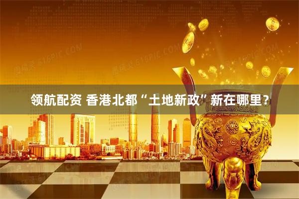 领航配资 香港北都“土地新政”新在哪里？