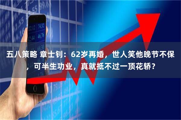 五八策略 章士钊：62岁再婚，世人笑他晚节不保，可半生功业，真就抵不过一顶花轿？