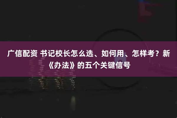 广信配资 书记校长怎么选、如何用、怎样考？新《办法》的五个关键信号