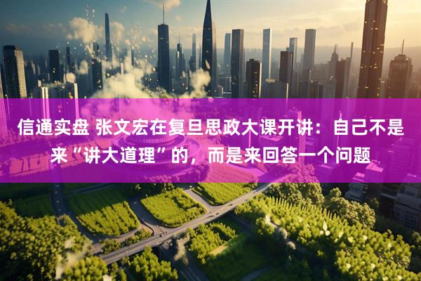 信通实盘 张文宏在复旦思政大课开讲：自己不是来“讲大道理”的，而是来回答一个问题