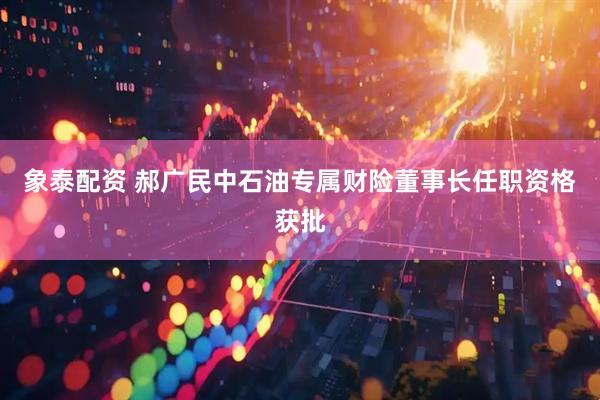 象泰配资 郝广民中石油专属财险董事长任职资格获批