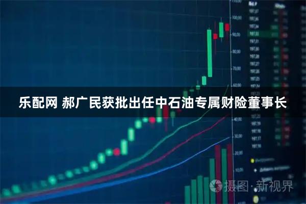 乐配网 郝广民获批出任中石油专属财险董事长