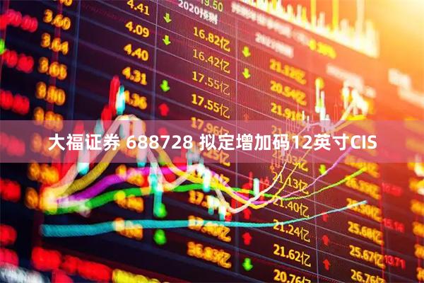 大福证券 688728 拟定增加码12英寸CIS