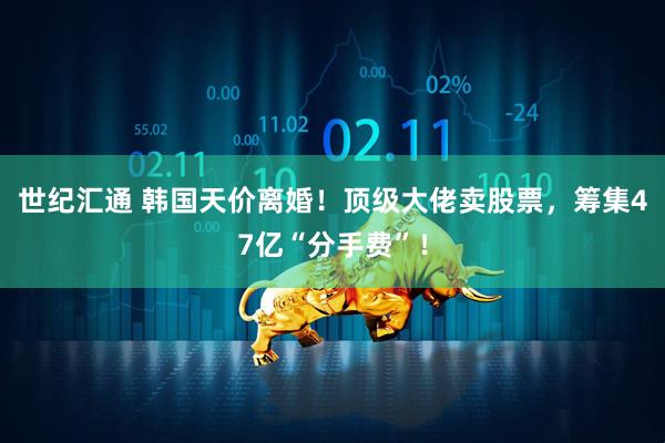 世纪汇通 韩国天价离婚！顶级大佬卖股票，筹集47亿“分手费”！