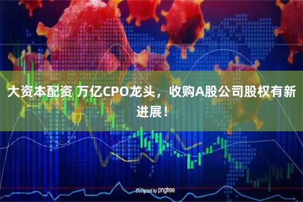 大资本配资 万亿CPO龙头,收购A股公司股权有新进展!