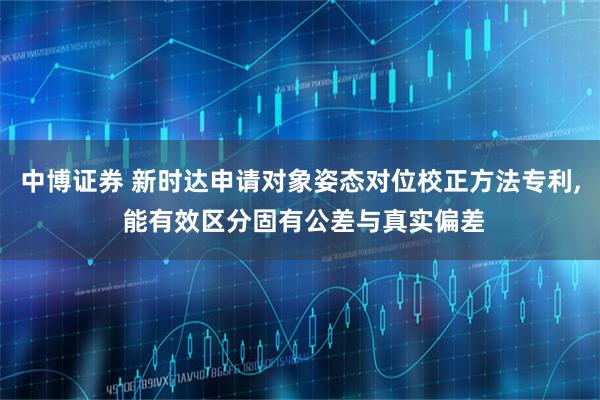 中博证券 新时达申请对象姿态对位校正方法专利, 能有效区分固有公差与真实偏差
