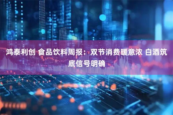 鸿泰利创 食品饮料周报：双节消费暖意浓 白酒筑底信号明确