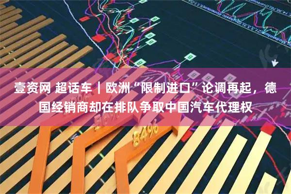 壹资网 超话车|欧洲“限制进口”论调再起,德国经销商却在排队争取中国汽车代理权
