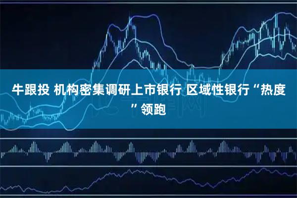 牛跟投 机构密集调研上市银行 区域性银行“热度”领跑