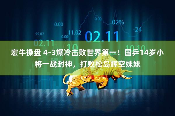 宏牛操盘 4-3爆冷击败世界第一!国乒14岁小将一战封神,打败松岛辉空妹妹
