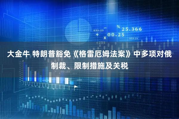 大金牛 特朗普豁免《格雷厄姆法案》中多项对俄制裁、限制措施及关税
