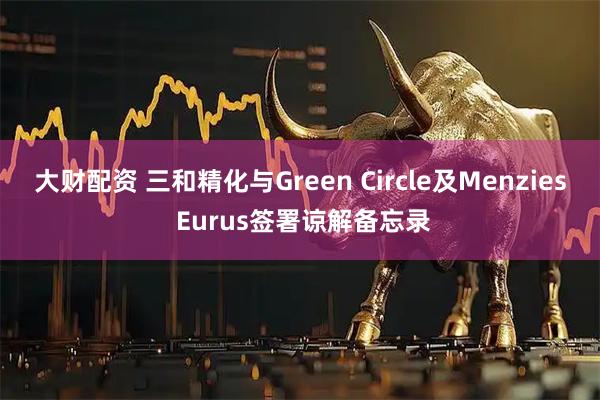 大财配资 三和精化与Green Circle及Menzies Eurus签署谅解备忘录