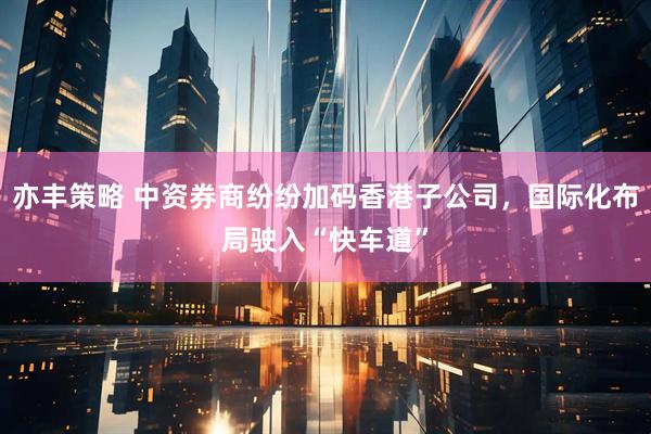 亦丰策略 中资券商纷纷加码香港子公司,国际化布局驶入“快车道”