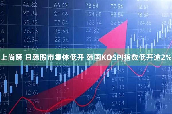 上尚策 日韩股市集体低开 韩国KOSPI指数低开逾2%