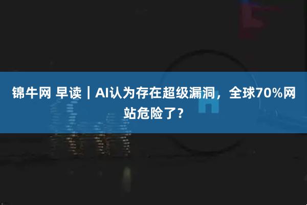 锦牛网 早读|AI认为存在超级漏洞,全球70%网站危险了?