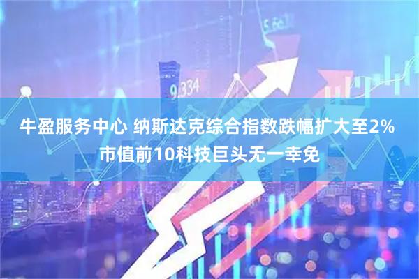 牛盈服务中心 纳斯达克综合指数跌幅扩大至2% 市值前10科技巨头无一幸免