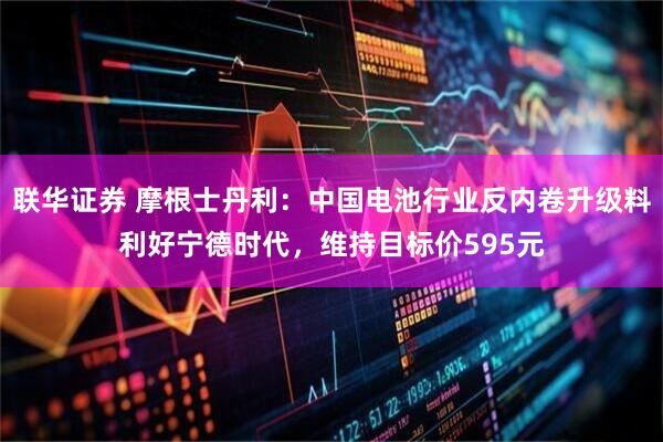 联华证券 摩根士丹利：中国电池行业反内卷升级料利好宁德时代，维持目标价595元