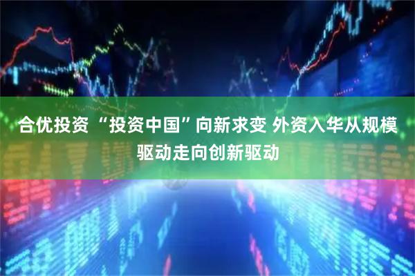 合优投资 “投资中国”向新求变 外资入华从规模驱动走向创新驱动