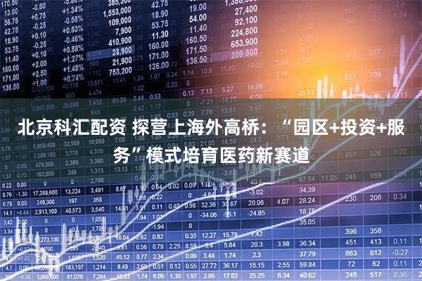 北京科汇配资 探营上海外高桥:“园区+投资+服务”模式培育医药新赛道