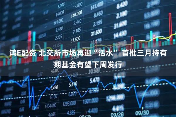 鸿E配资 北交所市场再迎“活水” 首批三月持有期基金有望下周发行